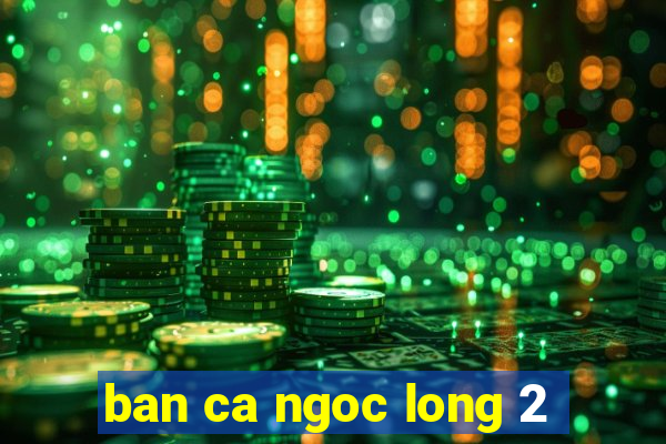 ban ca ngoc long 2