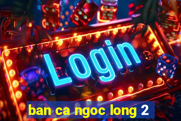 ban ca ngoc long 2