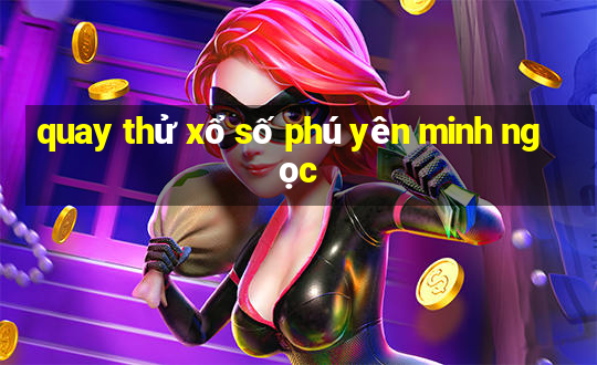 quay thử xổ số phú yên minh ngọc