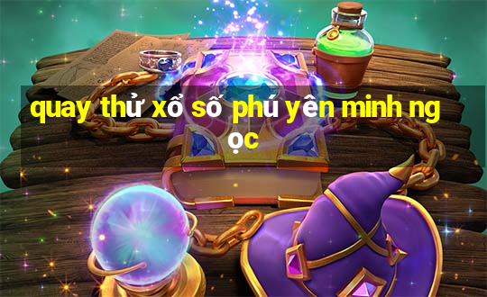 quay thử xổ số phú yên minh ngọc