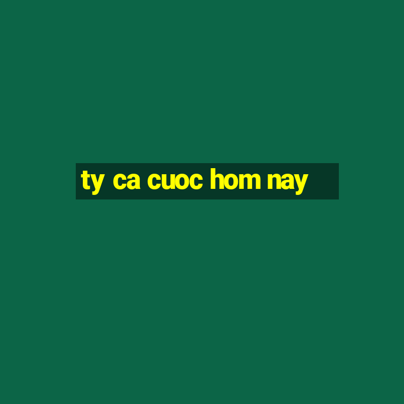 ty ca cuoc hom nay