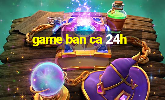 game ban ca 24h