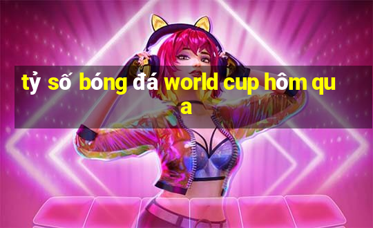 tỷ số bóng đá world cup hôm qua