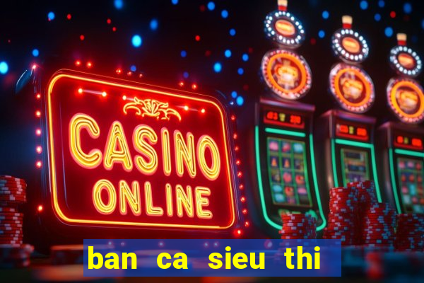 ban ca sieu thi   ban ca an xu