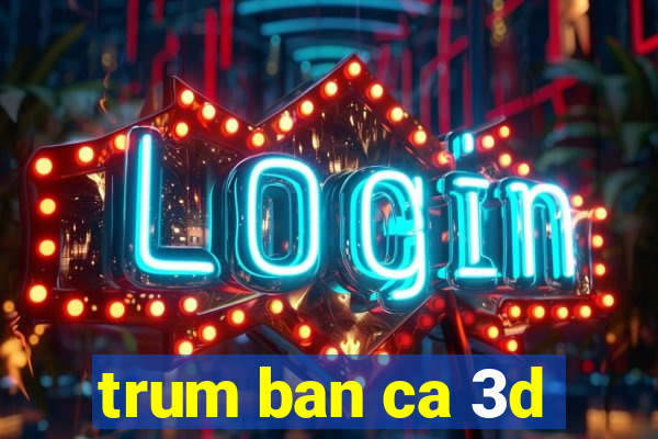 trum ban ca 3d