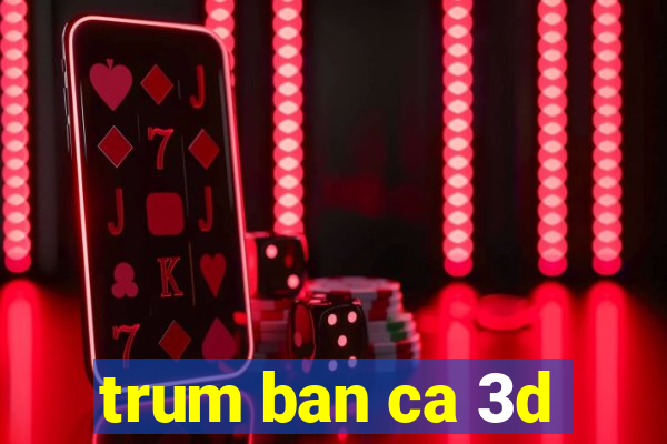 trum ban ca 3d