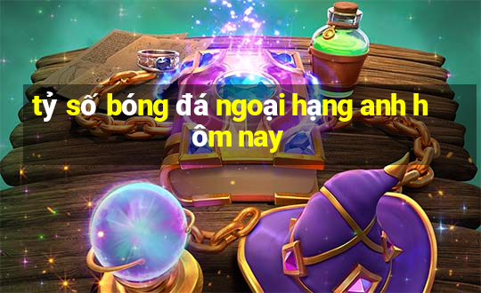 tỷ số bóng đá ngoại hạng anh hôm nay