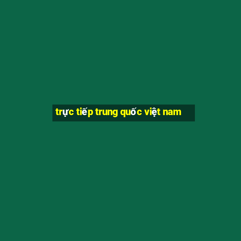 trực tiếp trung quốc việt nam