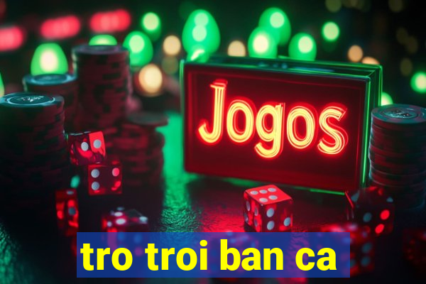 tro troi ban ca