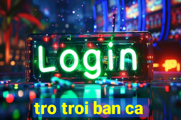 tro troi ban ca