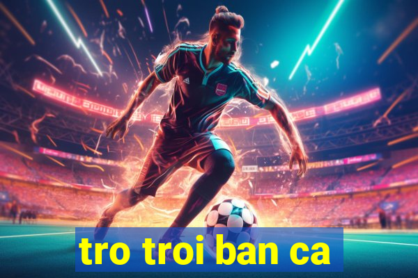 tro troi ban ca