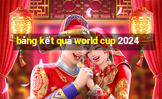 bảng kết quả world cup 2024