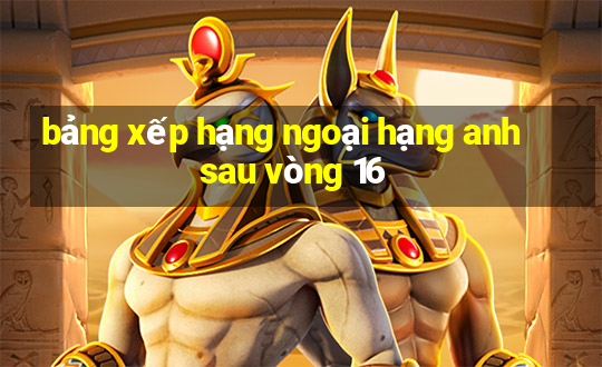 bảng xếp hạng ngoại hạng anh sau vòng 16