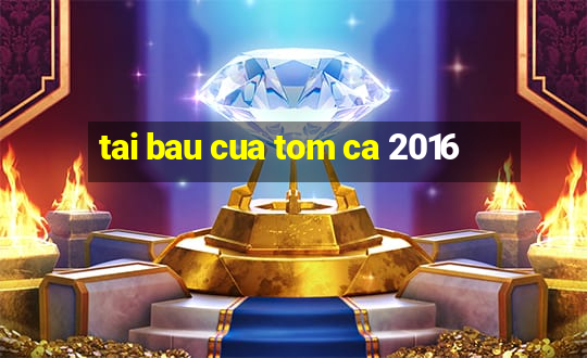 tai bau cua tom ca 2016