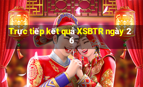 Trực tiếp kết quả XSBTR ngày 26