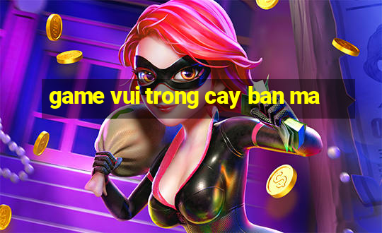 game vui trong cay ban ma