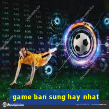 game ban sung hay nhat