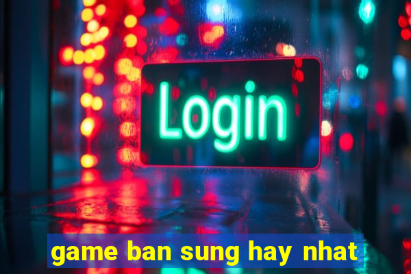 game ban sung hay nhat