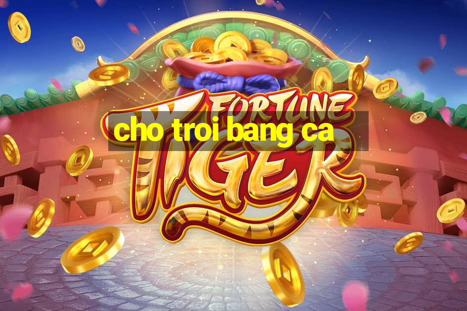 cho troi bang ca