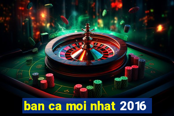 ban ca moi nhat 2016