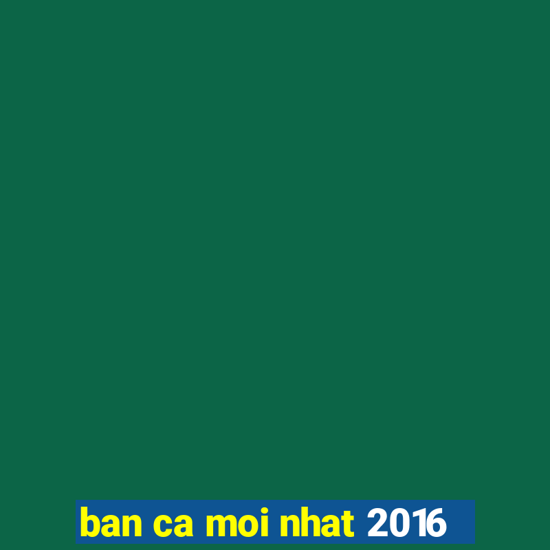 ban ca moi nhat 2016