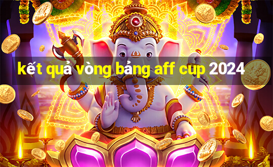 kết quả vòng bảng aff cup 2024