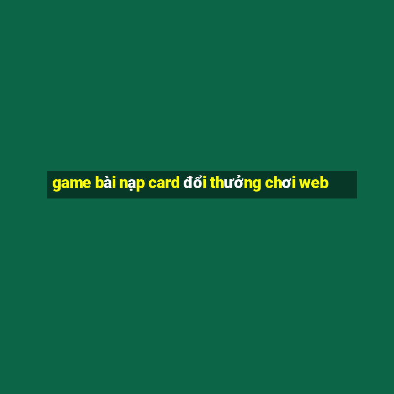 game bài nạp card đổi thưởng chơi web