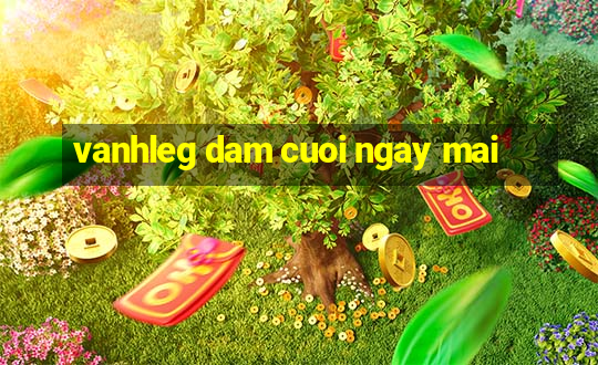 vanhleg dam cuoi ngay mai