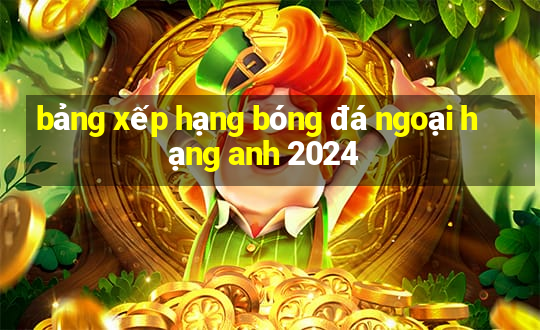 bảng xếp hạng bóng đá ngoại hạng anh 2024