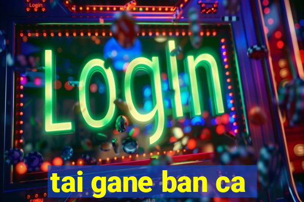 tai gane ban ca