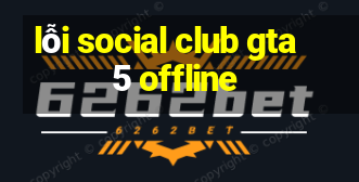 lỗi social club gta 5 offline