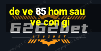 de ve 85 hom sau ve con gi