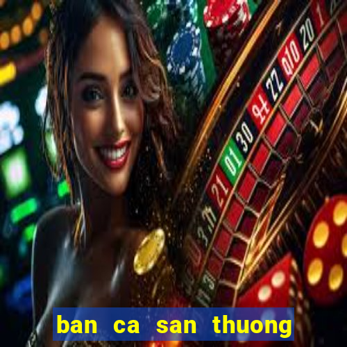 ban ca san thuong doi the cao