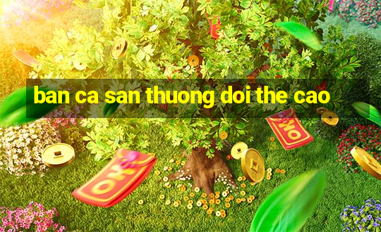 ban ca san thuong doi the cao