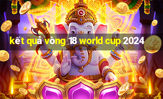 kết quả vòng 18 world cup 2024