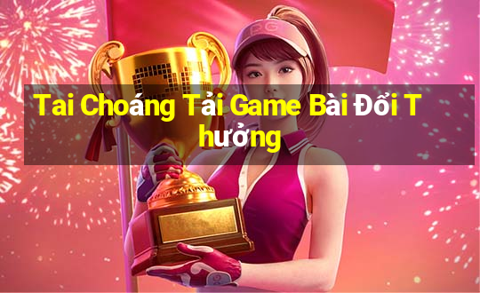 Tai Choáng Tải Game Bài Đổi Thưởng