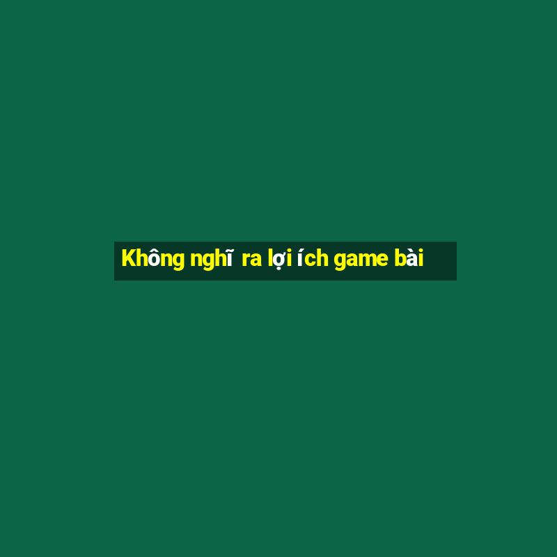 Không nghĩ ra lợi ích game bài