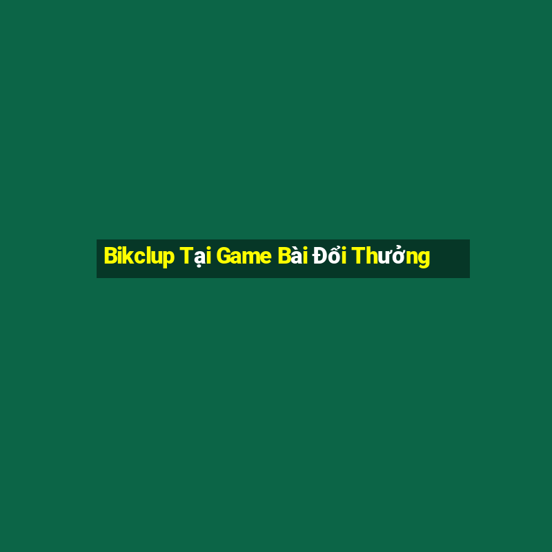 Bikclup Tại Game Bài Đổi Thưởng