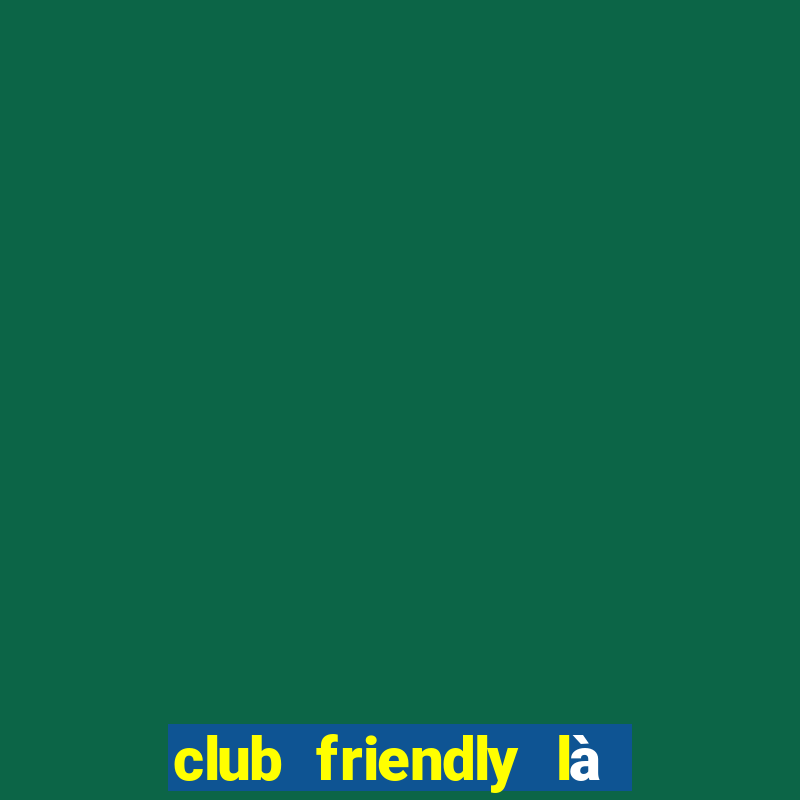 club friendly là giải gì