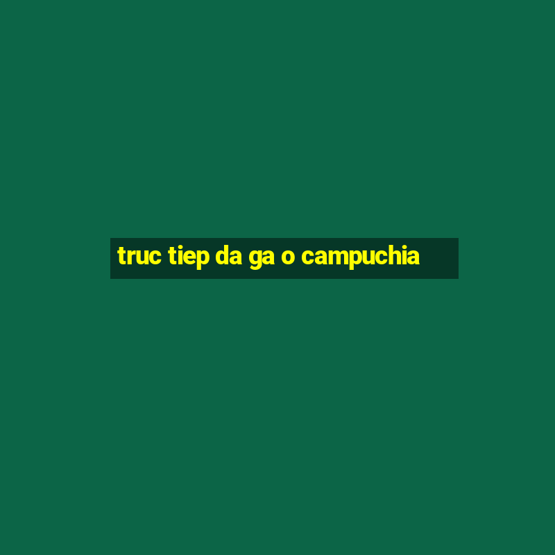 truc tiep da ga o campuchia