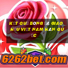 kết quả bóng đá giao hữu việt nam hàn quốc