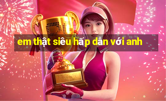 em thật siêu hấp dẫn với anh