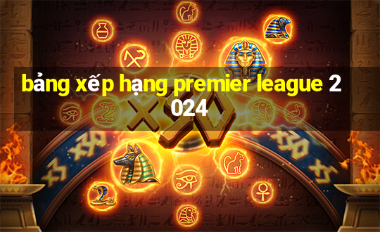 bảng xếp hạng premier league 2024