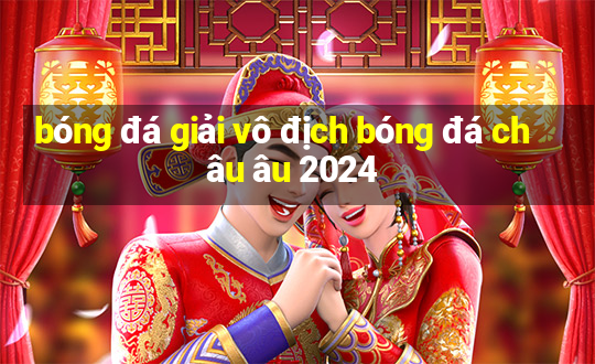 bóng đá giải vô địch bóng đá châu âu 2024