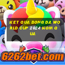 ket qua bong da world cup 2024 hom qua