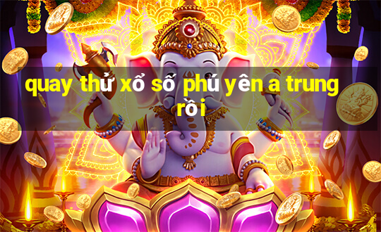 quay thử xổ số phú yên a trung rồi