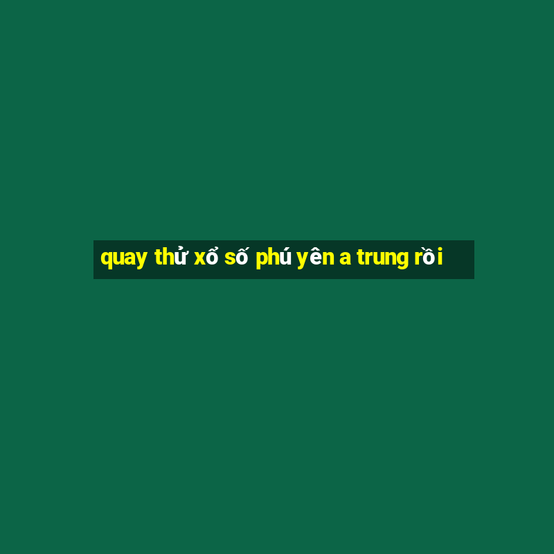 quay thử xổ số phú yên a trung rồi