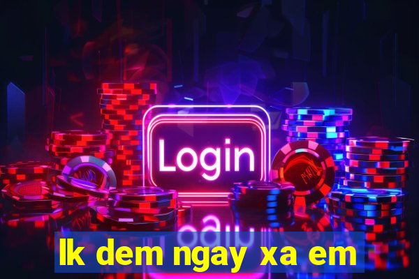 lk dem ngay xa em