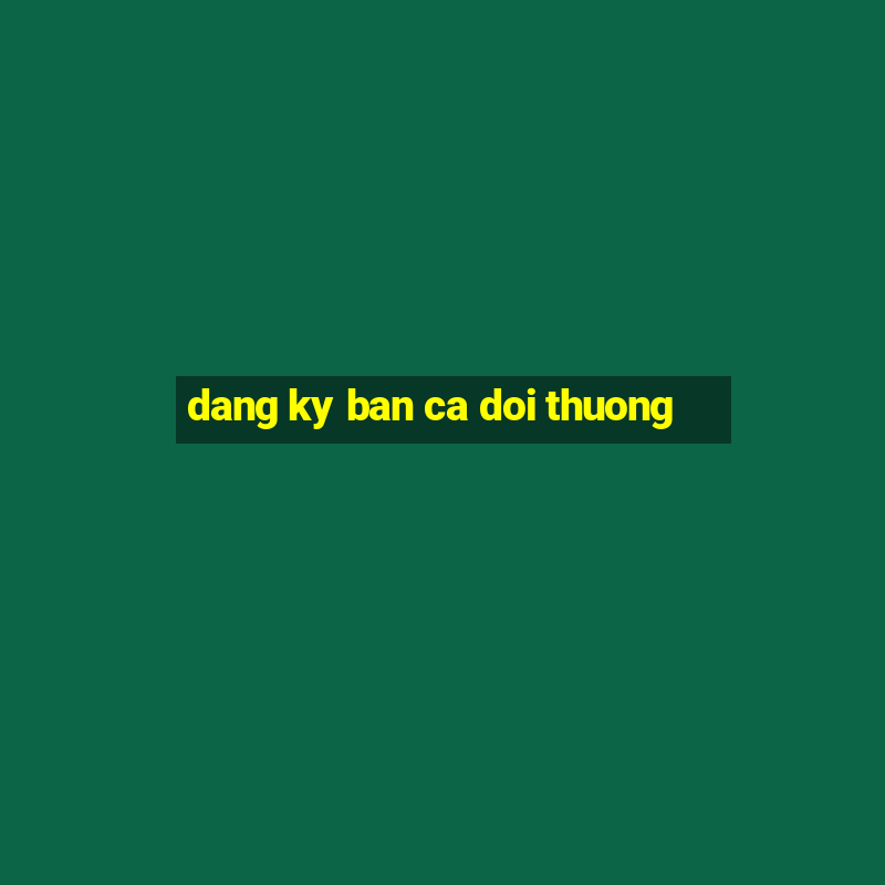 dang ky ban ca doi thuong