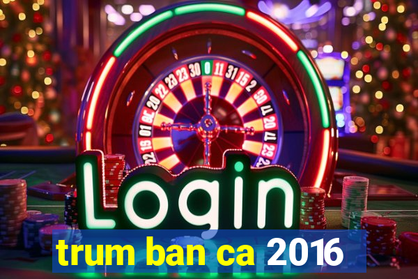 trum ban ca 2016